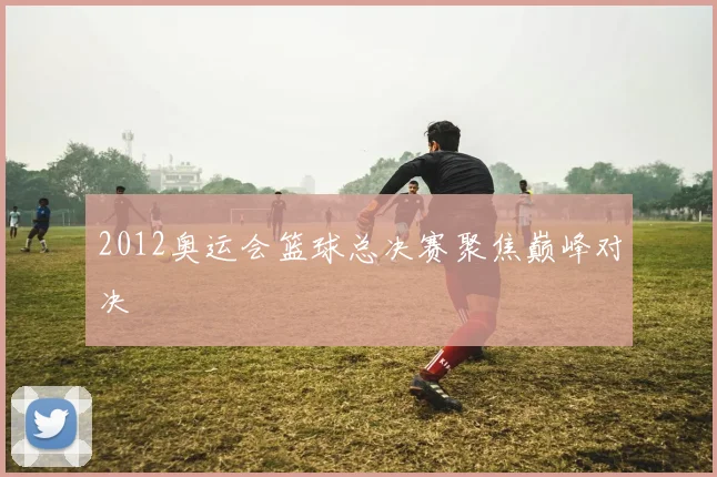 2012奥运会篮球总决赛聚焦巅峰对决