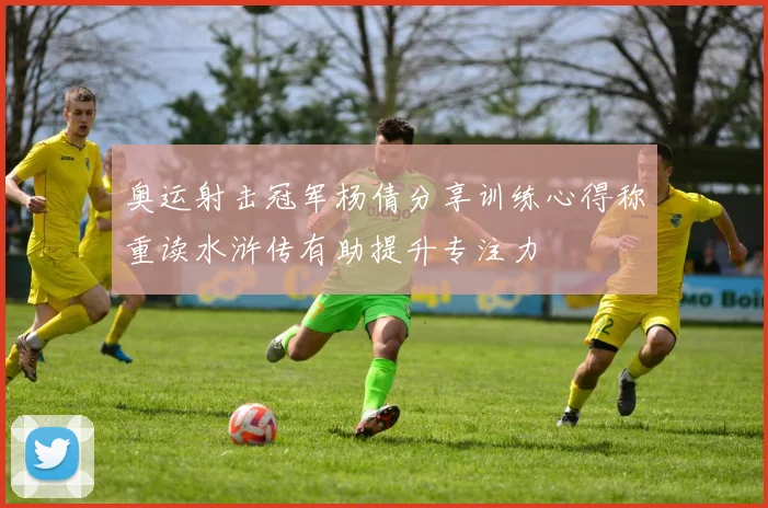 奥运射击冠军杨倩分享训练心得称重读水浒传有助提升专注力