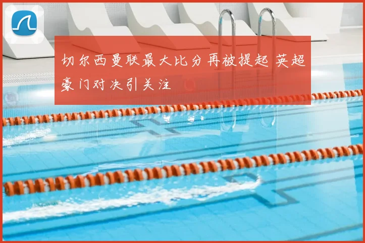 切尔西曼联最大比分再被提起 英超豪门对决引关注