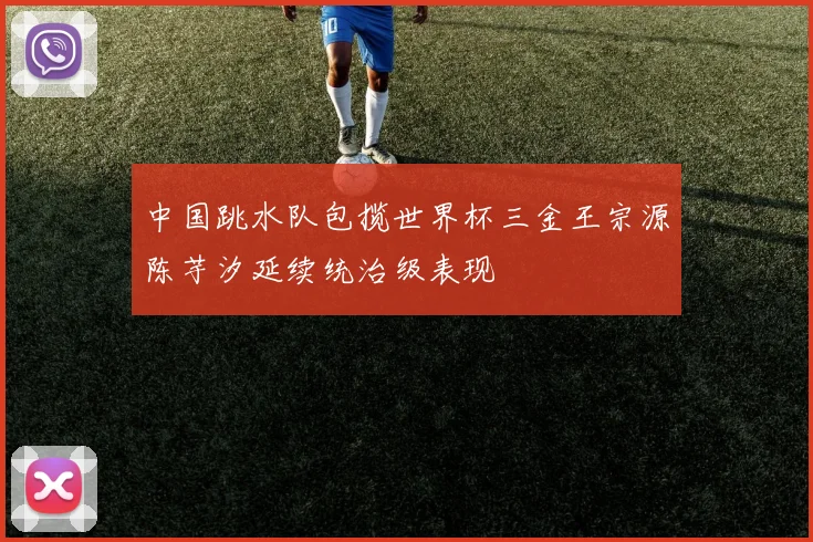 中国跳水队包揽世界杯三金王宗源陈芋汐延续统治级表现