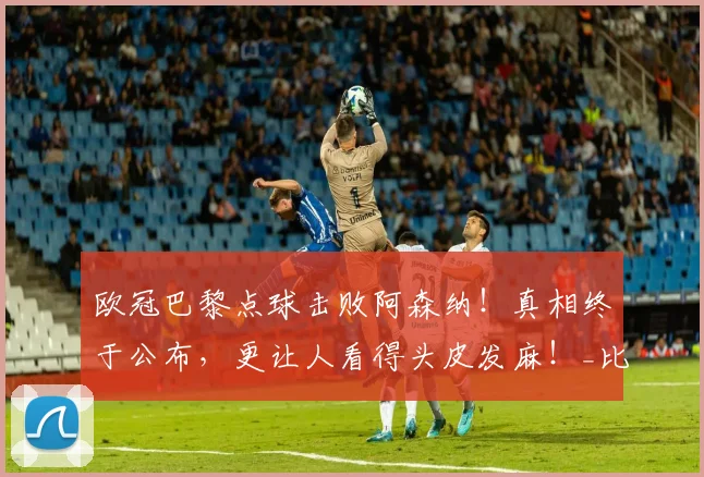 欧冠巴黎点球击败阿森纳！真相终于公布，更让人看得头皮发麻！_比赛_防守_节奏