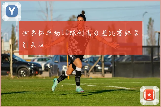 世界杯单场10球创高分差比赛纪录引关注