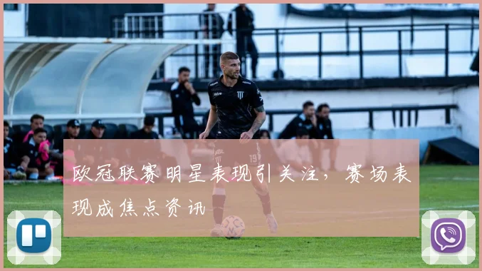 欧冠联赛明星表现引关注,赛场表现成焦点资讯