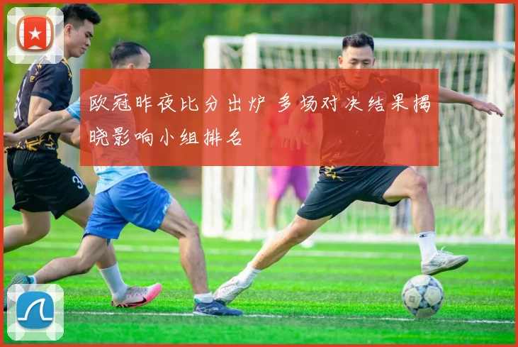 欧冠昨夜比分出炉 多场对决结果揭晓影响小组排名
