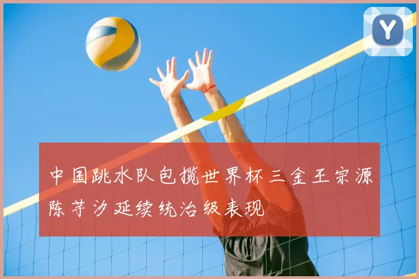 中国跳水队包揽世界杯三金王宗源陈芋汐延续统治级表现