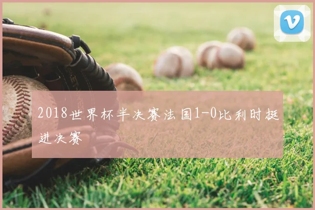 2018世界杯半决赛法国1-0比利时挺进决赛