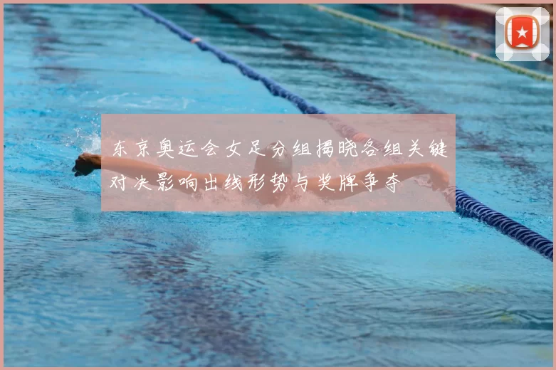 东京奥运会女足分组揭晓各组关键对决影响出线形势与奖牌争夺