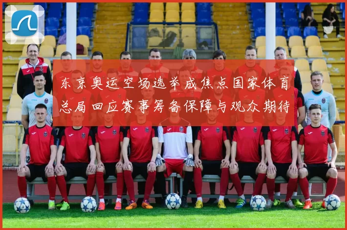 东京奥运空场选举成焦点国家体育总局回应赛事筹备保障与观众期待