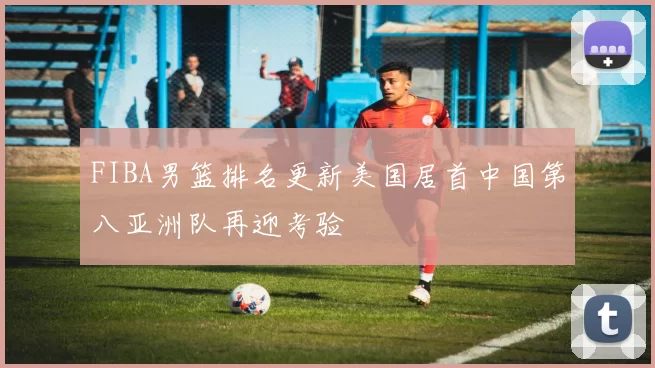 FIBA男篮排名更新美国居首中国第八亚洲队再迎考验