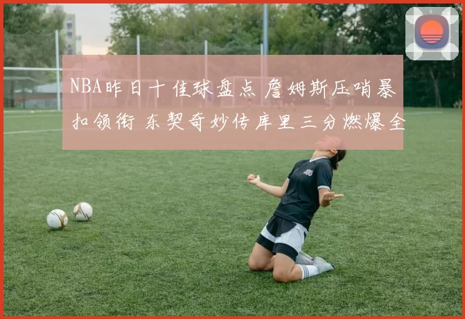 NBA昨日十佳球盘点 詹姆斯压哨暴扣领衔 东契奇妙传库里三分燃爆全场