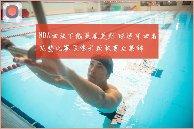NBA回放下载渠道更新 球迷可回看完整比赛录像并获取赛后集锦