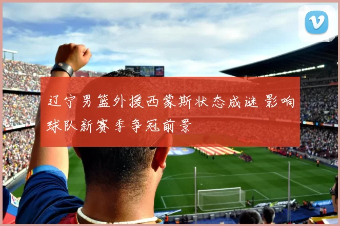 辽宁男篮外援西蒙斯状态成谜 影响球队新赛季争冠前景