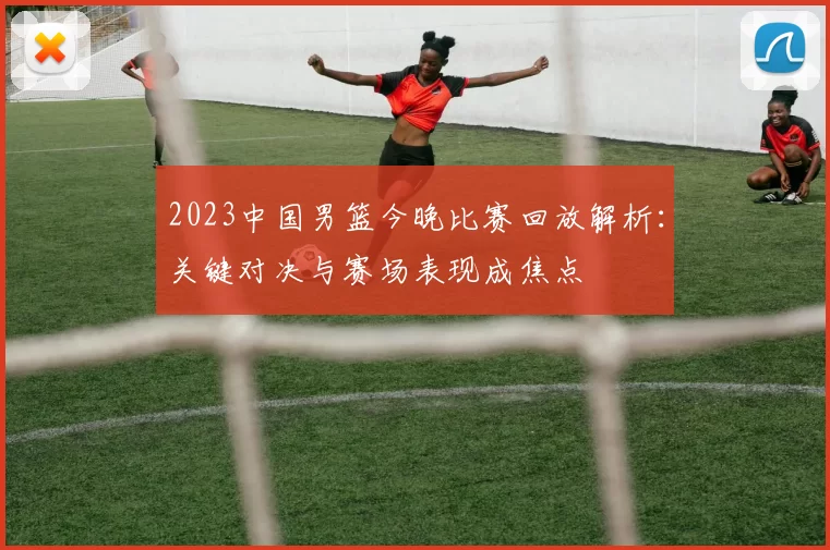 2023中国男篮今晚比赛回放解析：关键对决与赛场表现成焦点