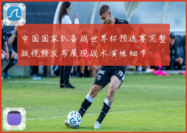 中国国家队备战世界杯预选赛完整版视频发布展现战术演练细节