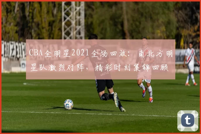CBA全明星2021全场回放：南北方明星队激烈对阵，精彩时刻集锦回顾