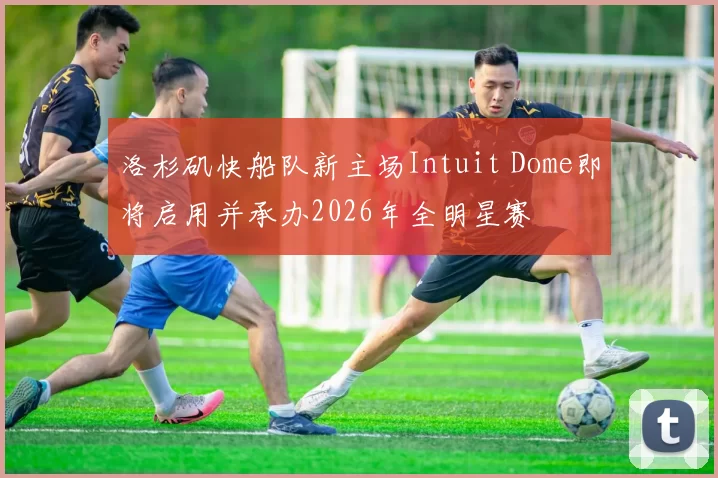 洛杉矶快船队新主场Intuit Dome即将启用并承办2026年全明星赛