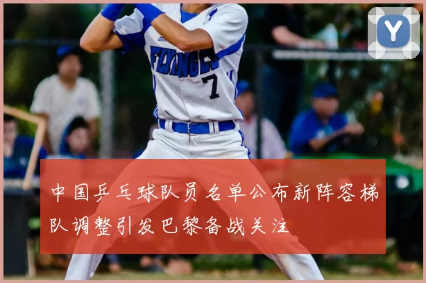 中国乒乓球队员名单公布新阵容梯队调整引发巴黎备战关注