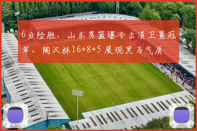 6分险胜,山东男篮爆冷击溃卫冕冠军,陶汉林16+8+5 展现黑马气质