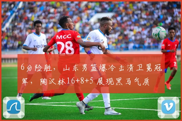 6分险胜,山东男篮爆冷击溃卫冕冠军,陶汉林16+8+5 展现黑马气质