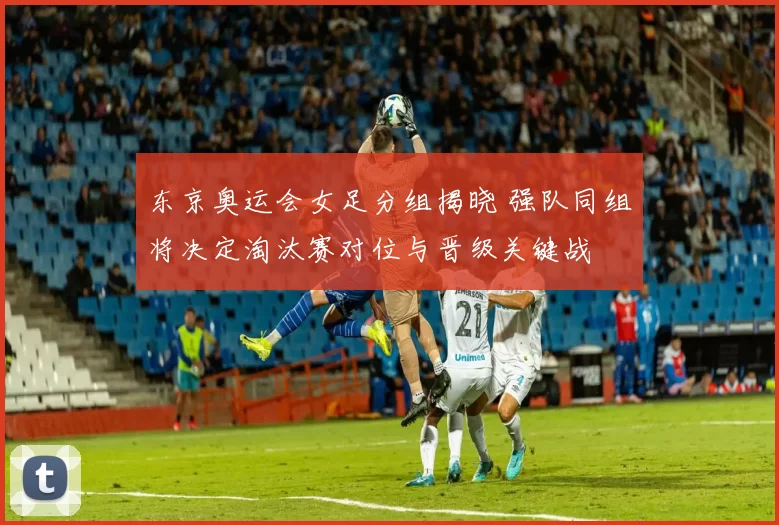 东京奥运会女足分组揭晓 强队同组将决定淘汰赛对位与晋级关键战
