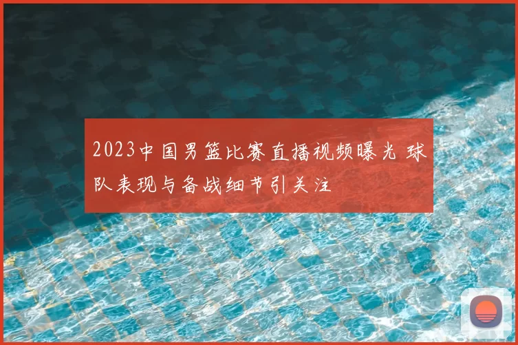 2023中国男篮比赛直播视频曝光 球队表现与备战细节引关注