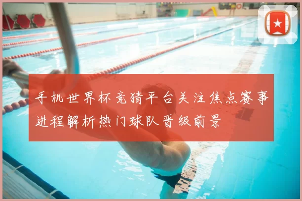 手机世界杯竞猜平台关注焦点赛事进程解析热门球队晋级前景