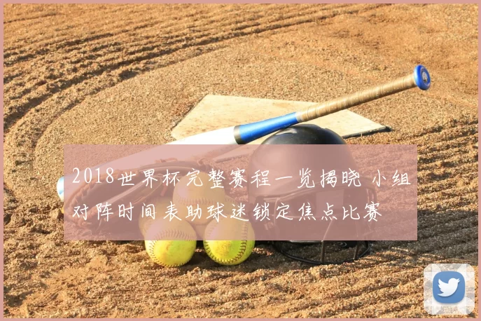 2018世界杯完整赛程一览揭晓 小组对阵时间表助球迷锁定焦点比赛