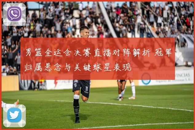 男篮全运会决赛直播对阵解析 冠军归属悬念与关键球星表现