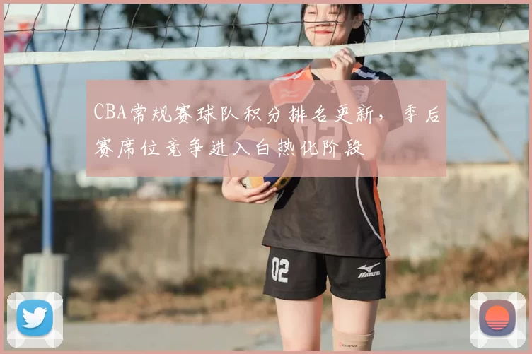 CBA常规赛球队积分排名更新，季后赛席位竞争进入白热化阶段