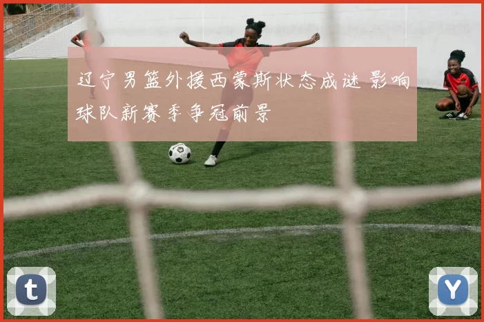 辽宁男篮外援西蒙斯状态成谜 影响球队新赛季争冠前景