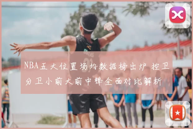 NBA五大位置场均数据榜出炉 控卫分卫小前大前中锋全面对比解析
