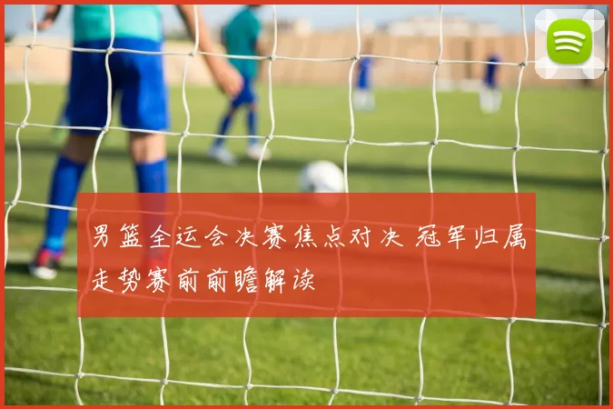 男篮全运会决赛焦点对决 冠军归属走势赛前前瞻解读