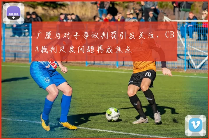 广厦与对手争议判罚引发关注，CBA裁判尺度问题再成焦点