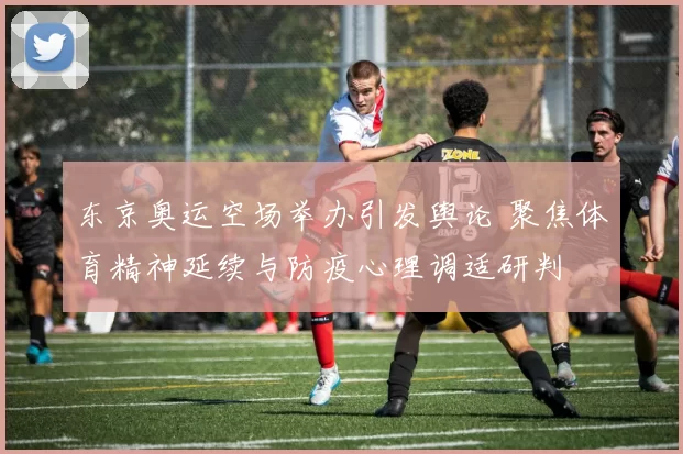 东京奥运空场举办引发舆论 聚焦体育精神延续与防疫心理调适研判