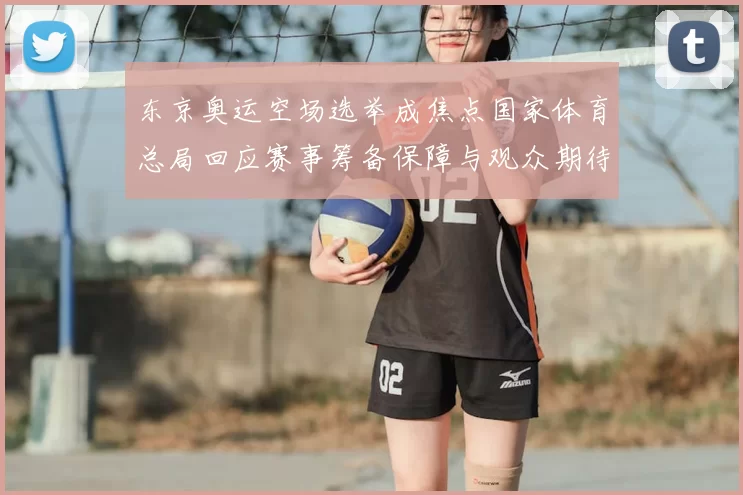 东京奥运空场选举成焦点国家体育总局回应赛事筹备保障与观众期待