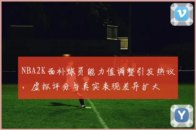 NBA2K面补球员能力值调整引发热议，虚拟评分与真实表现差异扩大