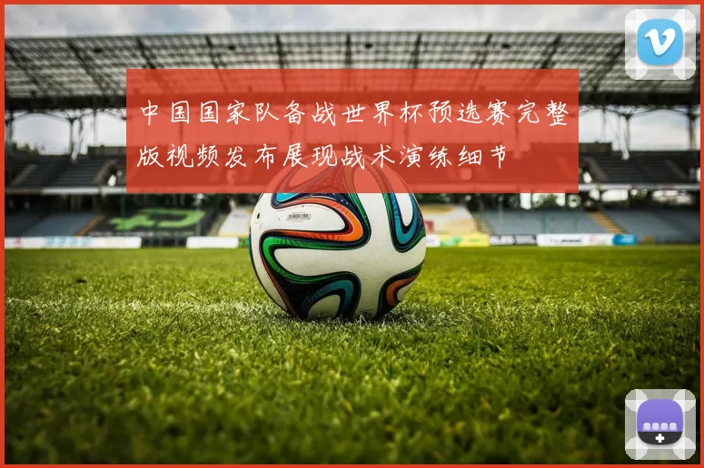 中国国家队备战世界杯预选赛完整版视频发布展现战术演练细节