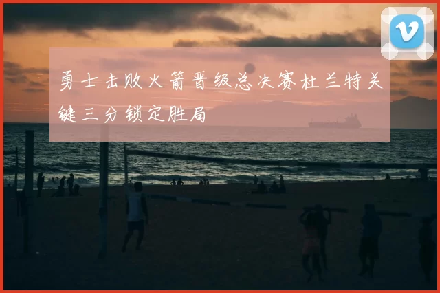 勇士击败火箭晋级总决赛杜兰特关键三分锁定胜局