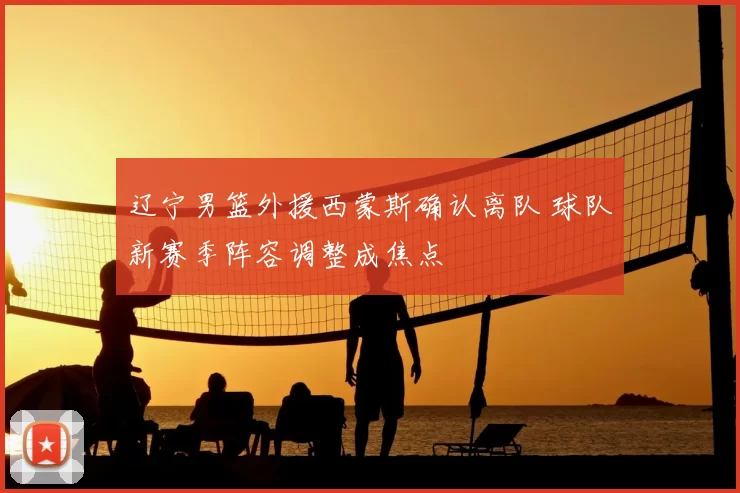 辽宁男篮外援西蒙斯确认离队 球队新赛季阵容调整成焦点