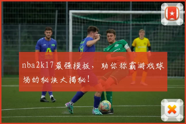 nba2k17最强模板，助你称霸游戏球场的秘诀大揭秘！