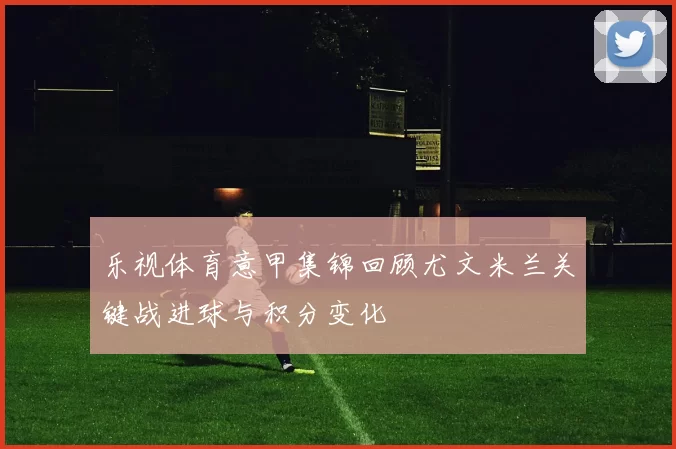 乐视体育意甲集锦回顾尤文米兰关键战进球与积分变化