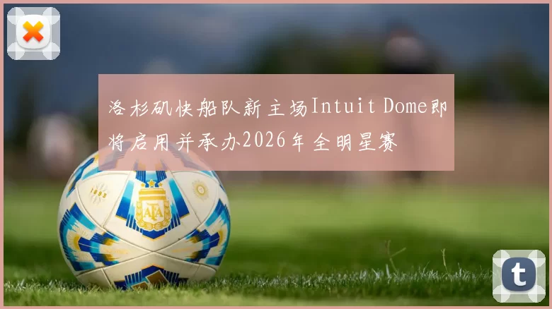 洛杉矶快船队新主场Intuit Dome即将启用并承办2026年全明星赛