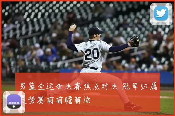 男篮全运会决赛焦点对决 冠军归属走势赛前前瞻解读