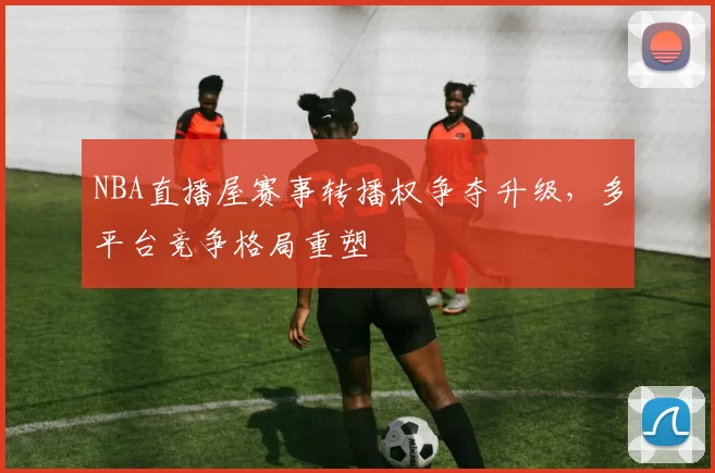 NBA直播屋赛事转播权争夺升级，多平台竞争格局重塑