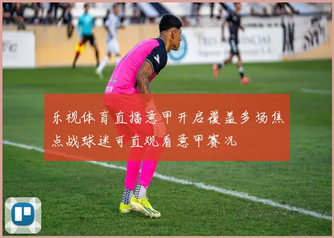 乐视体育直播意甲开启覆盖多场焦点战球迷可直观看意甲赛况