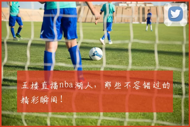 五楼直播nba湖人，那些不容错过的精彩瞬间！