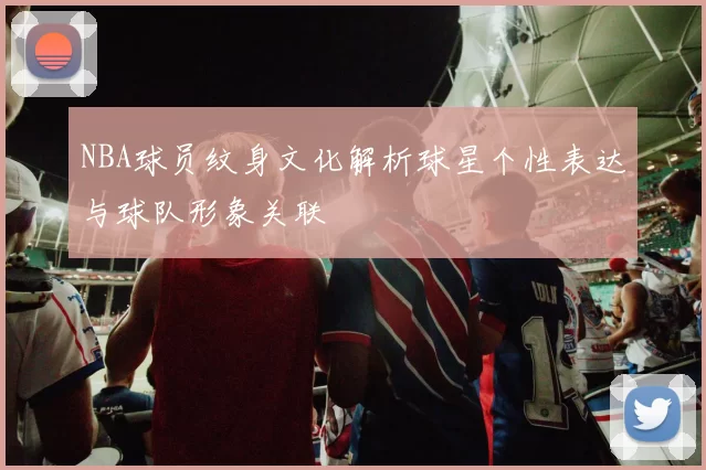 NBA球员纹身文化解析球星个性表达与球队形象关联